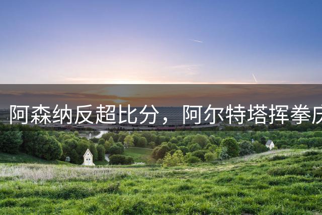 阿森纳反超比分，阿尔特塔挥拳庆祝，阿隆索低头走回教练席